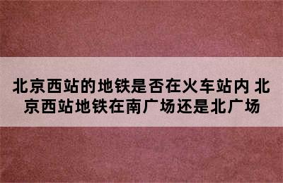 北京西站的地铁是否在火车站内 北京西站地铁在南广场还是北广场